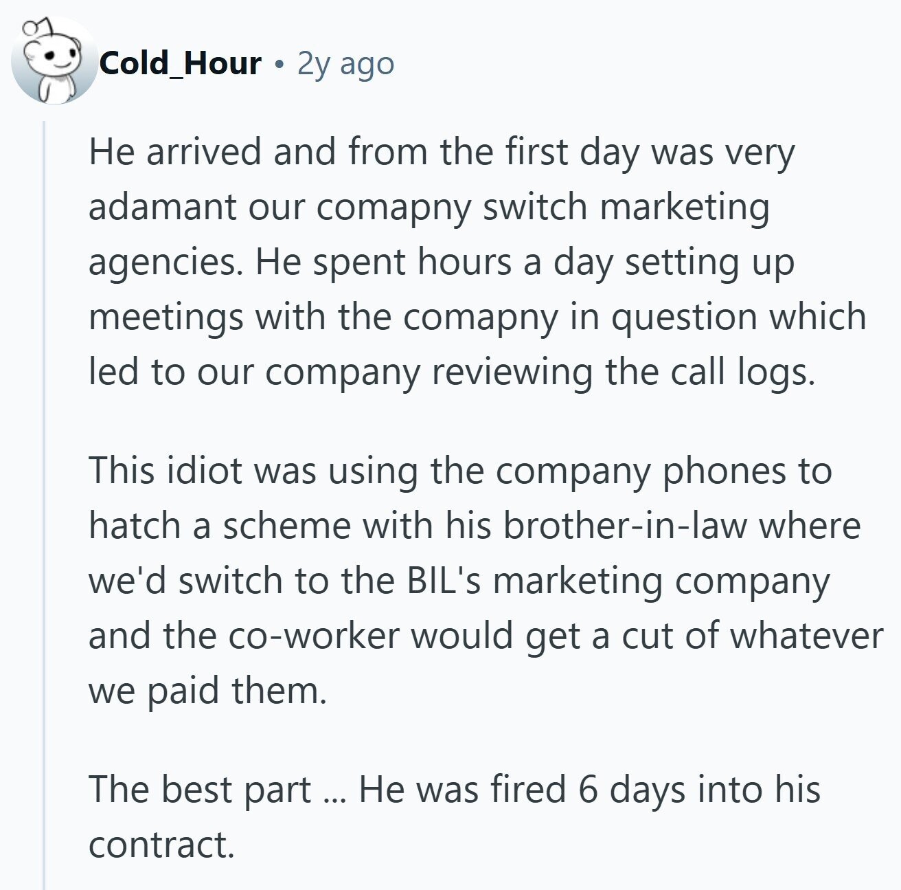 Cold_Hour 2y ago Не arrived and from the first day was very adamant our comapny switch marketing agencies. Не spent hours a day setting up meetings with the comapny in question which led to our company reviewing the call logs. This idiot was using the company phones to hatch a scheme with his brother-in-law where we'd switch to the BIL's marketing company and the co-worker would get a cut of whatever we paid them. The best part Не was fired 6 days into his contract.