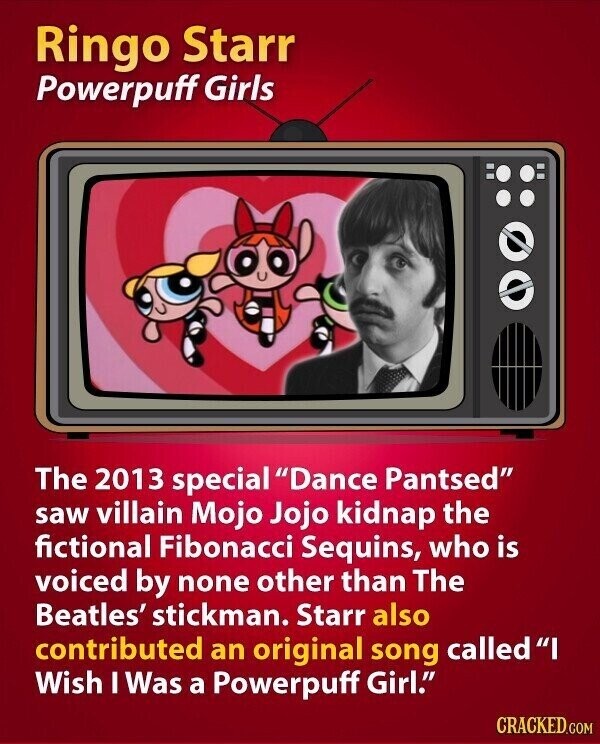 Ringo Starr Powerpuff Girls The 2013 special Dance Pantsed saw villain Mojo Jojo kidnap the fictional Fibonacci Sequins, who is voiced by none other than The Beatles' stickman. Starr also contributed an original song calledI Wish I Was a Powerpuff Girl. CRACKED.COM