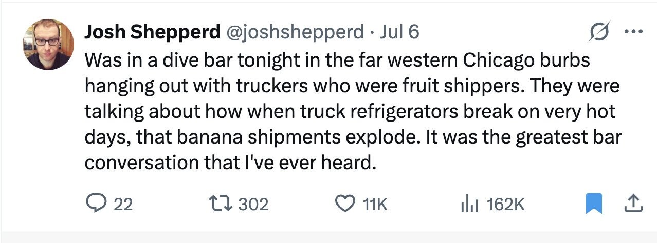 Josh Shepperd @joshshepperd • Jul 6 ... Was in a dive bar tonight in the far western Chicago burbs hanging out with truckers who were fruit shippers. They were talking about how when truck refrigerators break on very hot days, that banana shipments explode. It was the greatest bar conversation that I've ever heard. 22 302 11K 162K