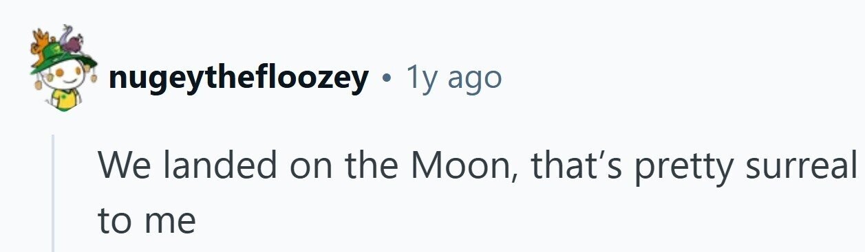 nugeythefloozey . 1y ago We landed on the Moon, that's pretty surreal to me 