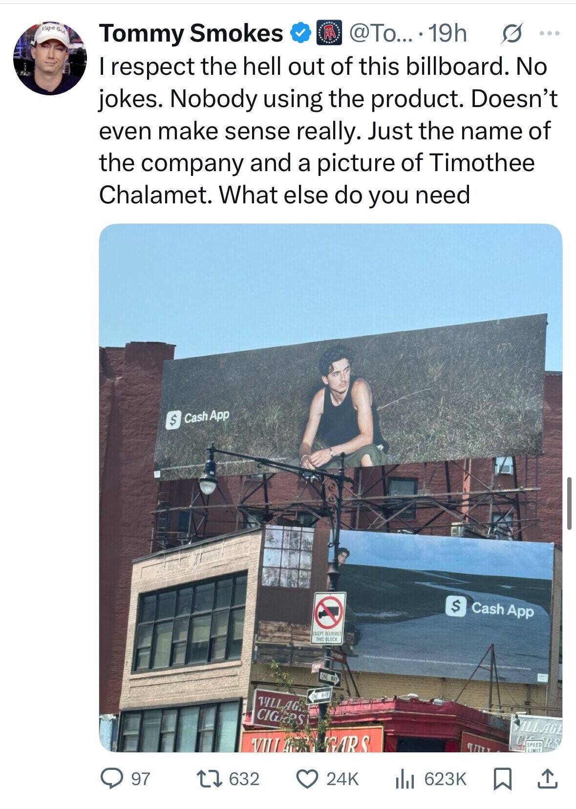 Vape God AA @To... .19h s ... Tommy Smokes I respect the hell out of this billboard. No jokes. Nobody using the product. Doesn't even make sense really. Just the name of the company and a picture of Timothee Chalamet. What else do you need Cash App $ $ Cash App EXCEPT DELIVERIES THIS BLOCK Christophe ONE MAY ONE WAY VILLAG CIGRPS VILLAGE VIII ! AND GARS CHC SPEED RS LIMIT 97 632 24K the 623K 