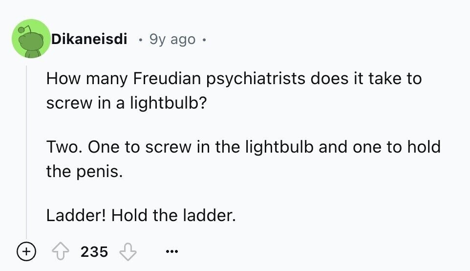 Dikaneisdi 9y ago How many Freudian psychiatrists does it take to screw in a lightbulb? Two. One to screw in the lightbulb and one to hold the penis. Ladder! Hold the ladder. + 235 ...