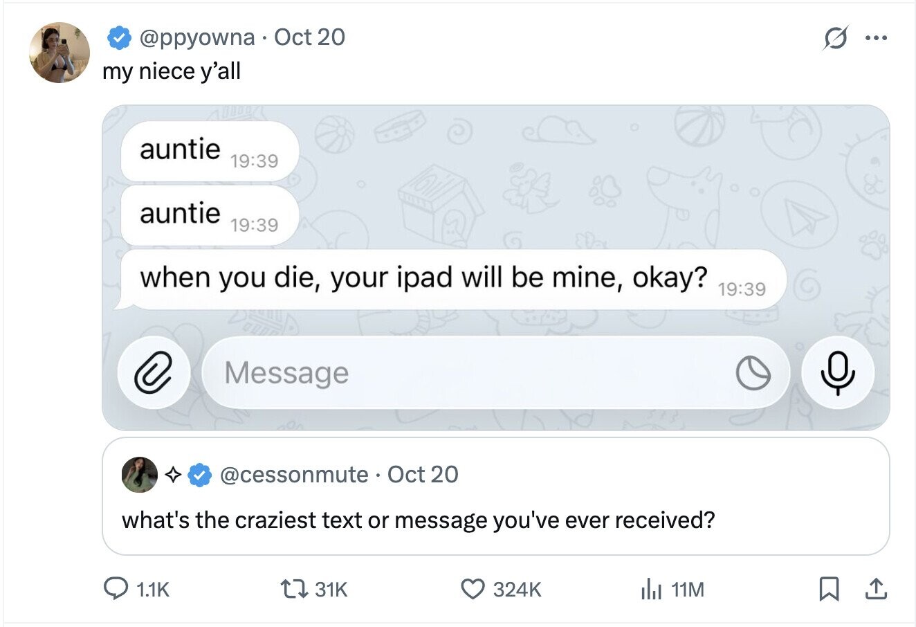 @ppyowna Oct 20 ... my niece y'all auntie 19:39 auntie 19:39 when you die, your ipad will be mine, okay? 19:39 C Message @cessonmute Oct 20 what's the craziest text or message you've ever received? 1.1K 31K 324K del 11M