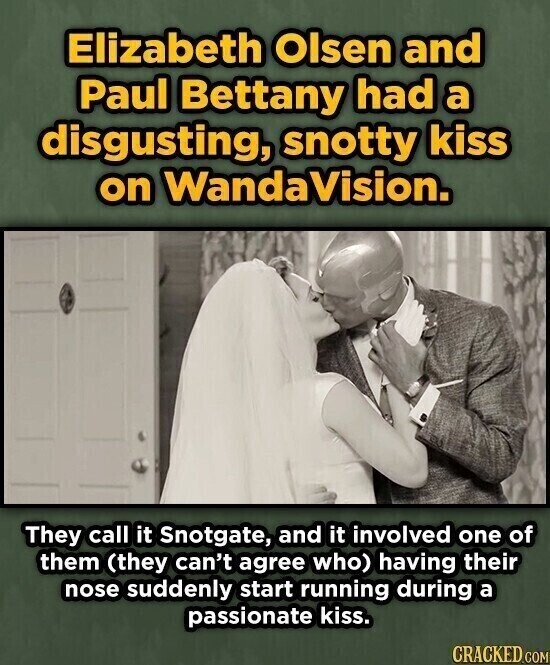 Elizabeth Olsen and Paul Bettany had a disgusting, snotty kiss on WandaVision. They call it Snotgate, and it involved one of them (they can't agree who) having their nose suddenly start running during a passionate kiss. CRACKED.COM
