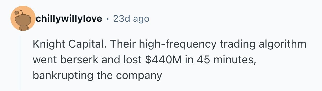 chillywillylove . 23d ago Knight Capital. Their high-frequency trading algorithm went berserk and lost $440M in 45 minutes, bankrupting the company