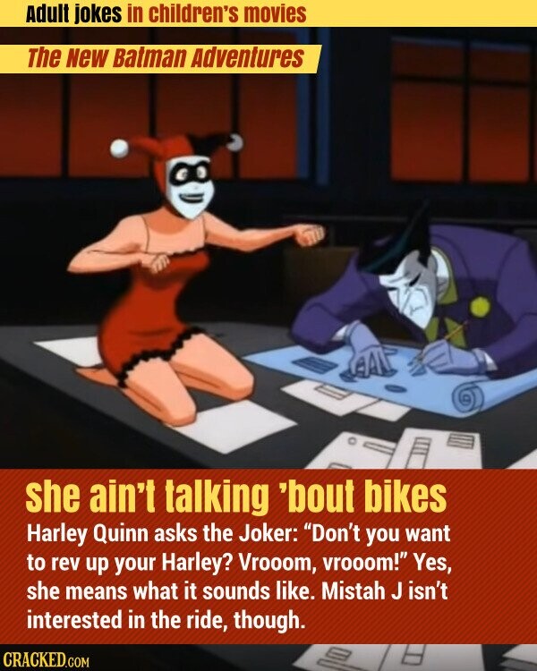 Adult jokes in children's movies The New Batman Adventures she ain't talking 'bout bikes Harley Quinn asks the Joker: Don't you want to rev up your Harley? Vrooom, vrooom! Yes, she means what it sounds like. Mistah J isn't interested in the ride, though. CRACKED.COM