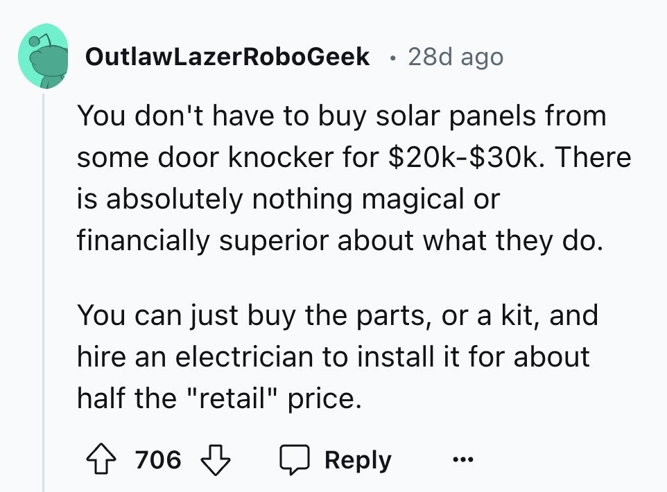 OutlawLazerRoboGeek 28d ago You don't have to buy solar panels from some door knocker for $20k-$30k. There is absolutely nothing magical or financially superior about what they do. You can just buy the parts, or a kit, and hire an electrician to install it for about half the retail price. 706 Reply ...
