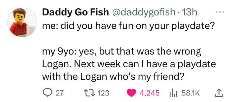 Daddy Go Fish @daddygofish 13h me: did you have fun on your playdate? my 9yo: yes, but that was the wrong Logan. Next week can I have a playdate with the Logan who's my friend? 27 123 4,245 58.1K