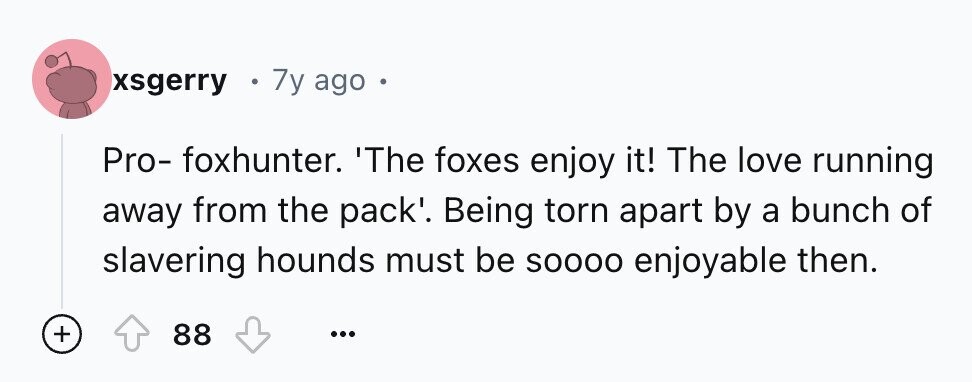 xsgerry - 7y ago - Pro- foxhunter. 'The foxes enjoy it! The love running away from the pack'. Being torn apart by a bunch of slavering hounds must be SOOOO enjoyable then. + 88 ...