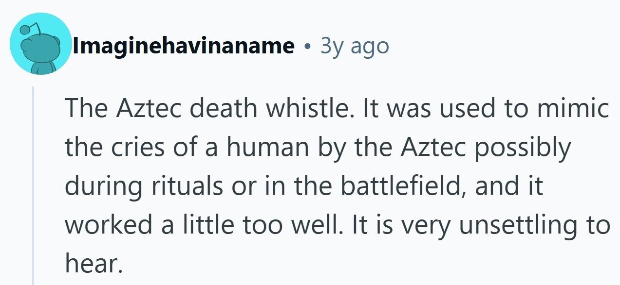 Imaginehavinaname 3y ago The Aztec death whistle. It was used to mimic the cries of a human by the Aztec possibly during rituals or in the battlefield, and it worked a little too well. It is very unsettling to hear.