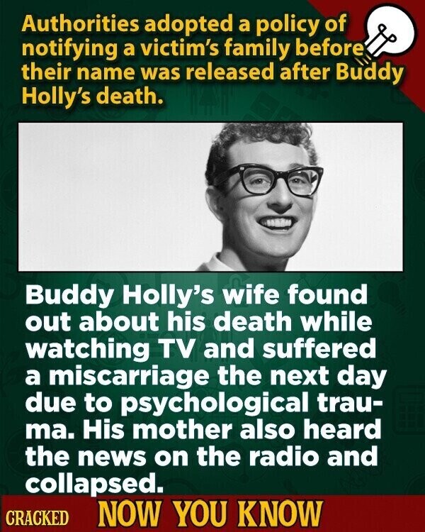 Authorities adopted a policy of notifying a victim's family before their name was released after Buddy Holly's death. Buddy Holly's wife found out about his death while watching TV and suffered a miscarriage the next day due to psychological trau- ma. His mother also heard the news on the radio and collapsed. CRACKED NOW YOU KNOW