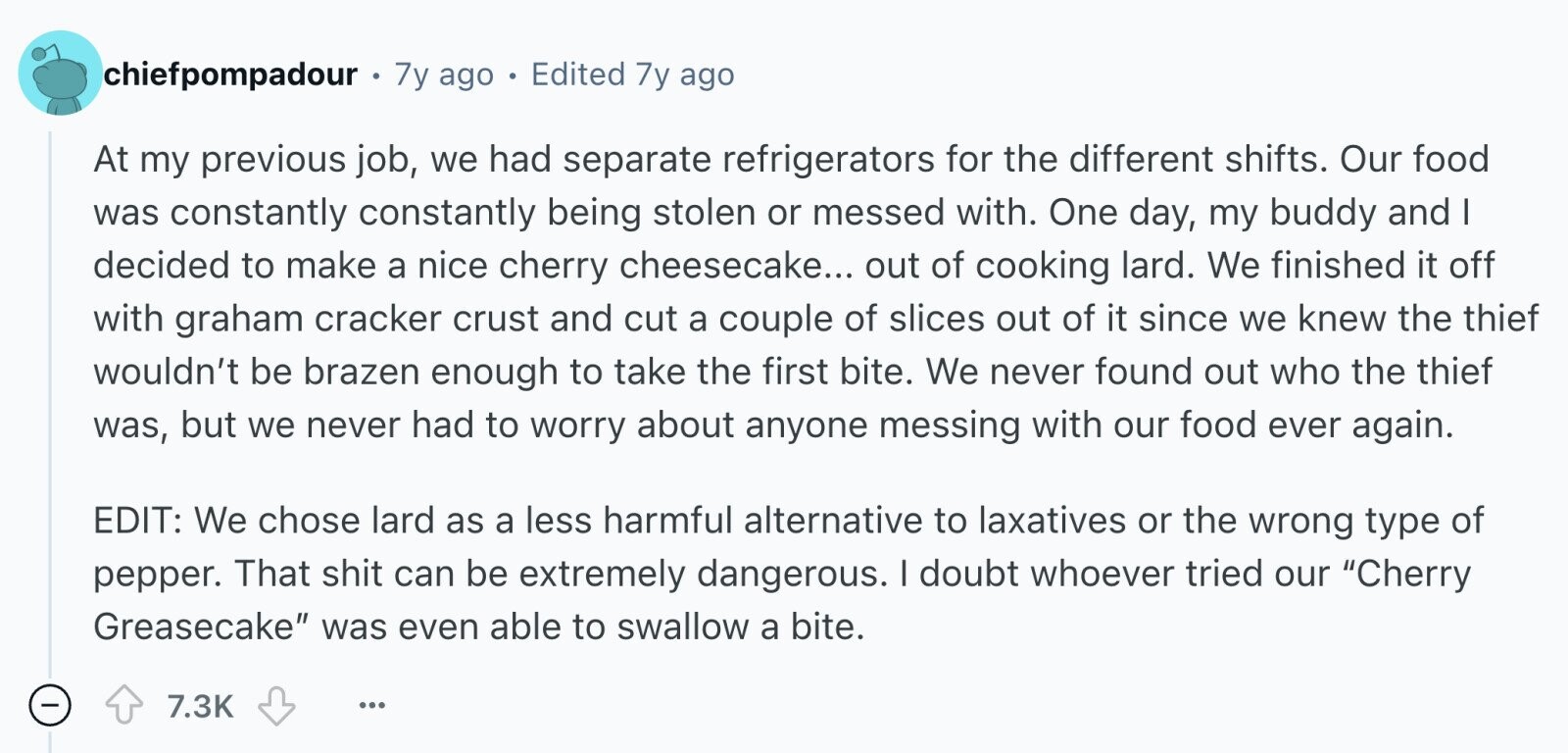 chiefpompadour 7y ago Edited 7y ago At my previous job, we had separate refrigerators for the different shifts. Our food was constantly constantly being stolen or messed with. One day, my buddy and I decided to make a nice cherry cheesecake... out of cooking lard. We finished it off with graham cracker crust and cut a couple of slices out of it since we knew the thief wouldn't be brazen enough to take the first bite. We never found out who the thief was, but we never had to worry about anyone messing with our food ever again. EDIT: We
