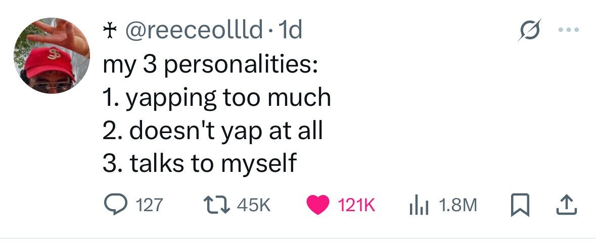 + @reeceollld.1 1d ... $ my 3 personalities: 1. yapping too much 2. doesn't yap at all 3. talks to myself 127 45K 121K 1.8M 