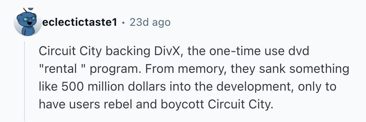 eclectictaste1 . 23d ago Circuit City backing DivX, the one-time use dvd rental program. From memory, they sank something like 500 million dollars into the development, only to have users rebel and boycott Circuit City.