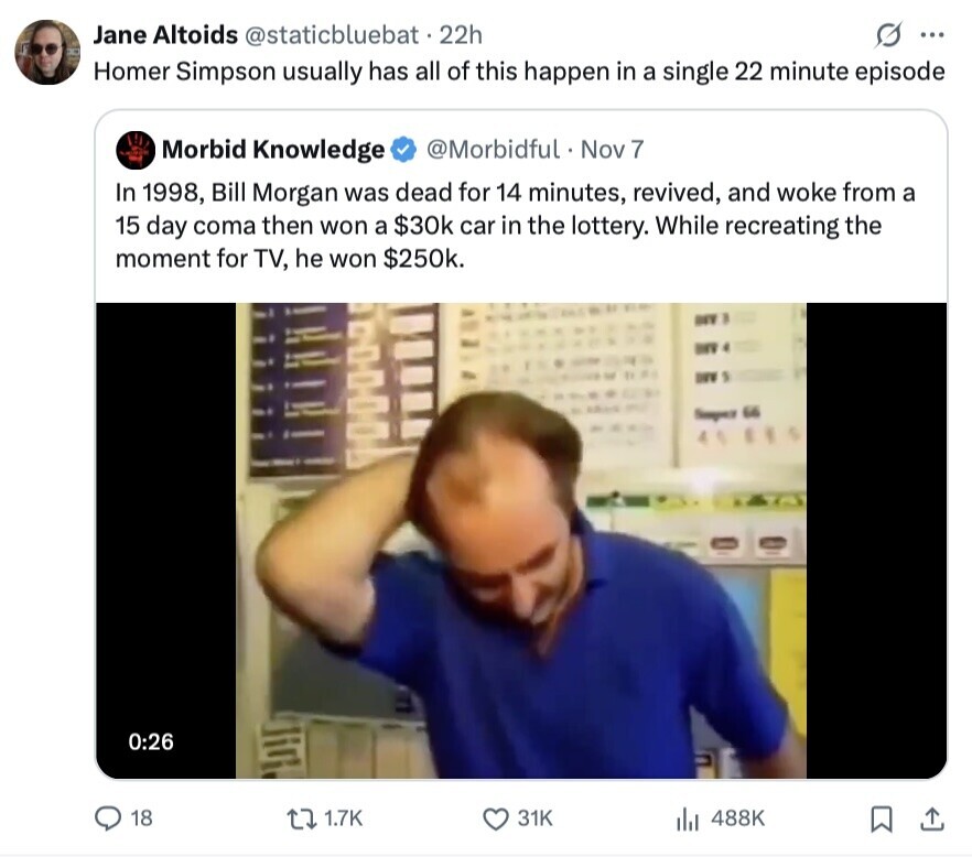 Jane Altoids @staticbluebat.22h ... Homer Simpson usually has all of this happen in a single 22 minute episode Morbid Knowledge @Morbidful Nov 7 In 1998, Bill Morgan was dead for 14 minutes, revived, and woke from a 15 day coma then won a $30k car in the lottery. While recreating the moment for TV, he won $250k. DEV Sample 66 0:26 18 1.7K 31K 488K 