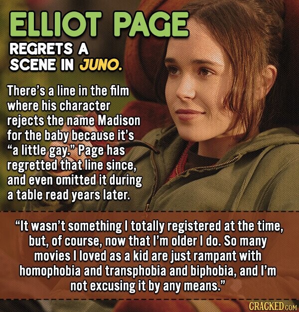 ELLIOT PAGE REGRETS A SCENE IN JUNO. There's a line in the film Where his character rejects the name Madison for the baby because it's a little gay. Page has regretted that line since, and even omitted it during a table read years later. It wasn't something I totally registered at the time, but, of course, now that I'm older I do. So many movies I loved as a kid are just rampant with homophobia and transphobia and biphobia, and I'm not excusing it by any means. CRACKED.COM