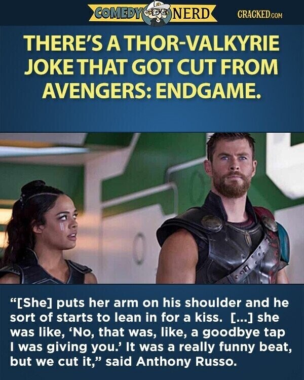COMEDY NERD CRACKED.COM THERE'S A THOR-VALKYRIE JOKE THAT GOT CUT FROM AVENGERS: ENDGAME. [She] puts her arm on his shoulder and he sort of starts to lean in for a kiss. [...] she was like, 'No, that was, like, a goodbye tap I was giving you.' It was a really funny beat, but we cut it, said Anthony Russo.