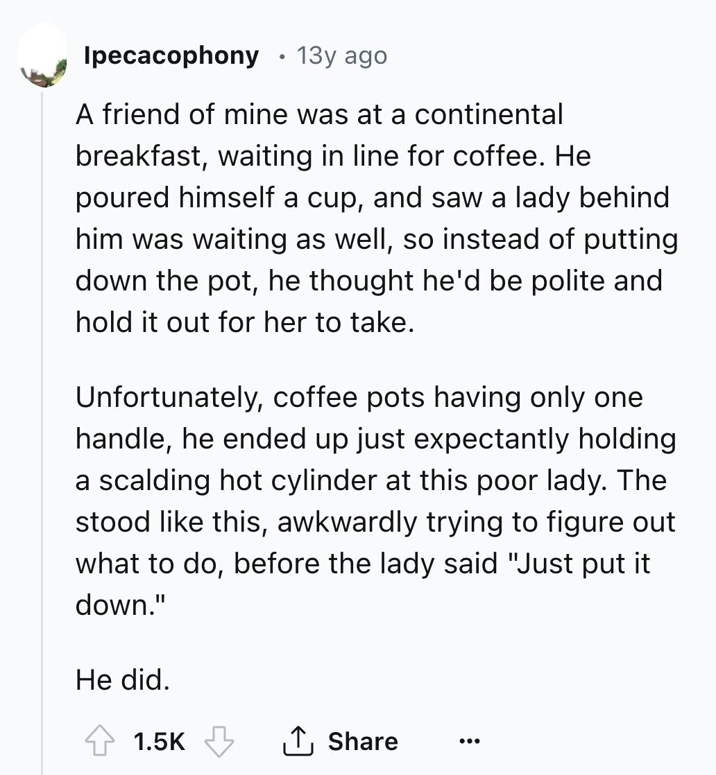 Ipecacophony 13y ago A friend of mine was at a continental breakfast, waiting in line for coffee. Не poured himself a cup, and saw a lady behind him was waiting as well, so instead of putting down the pot, he thought he'd be polite and hold it out for her to take. Unfortunately, coffee pots having only one handle, he ended up just expectantly holding a scalding hot cylinder at this poor lady. The stood like this, awkwardly trying to figure out what to do, before the lady said Just put it down. Не did. Share 1.5K ... 