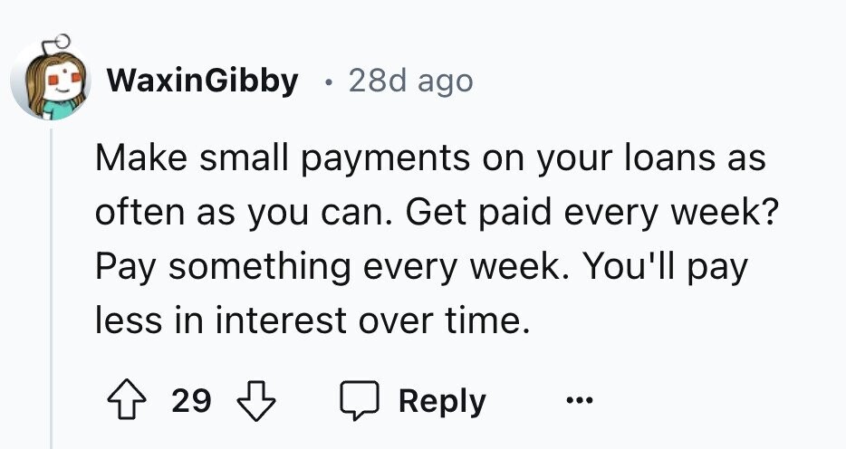 WaxinGibby в 28d ago Make small payments on your loans as often as you can. Get paid every week? Pay something every week. You'll pay less in interest over time. 29 Reply ...