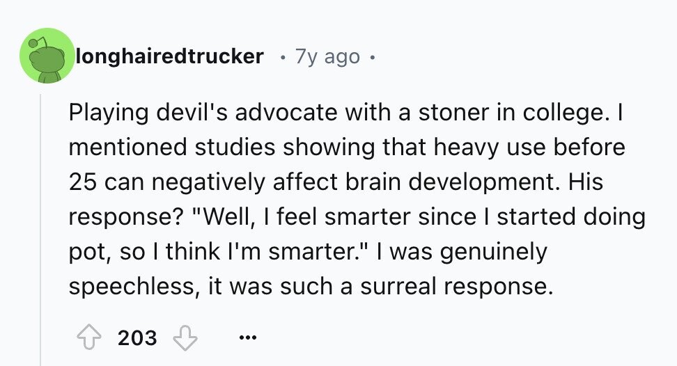 longhairedtrucker 7y ago Playing devil's advocate with a stoner in college. I mentioned studies showing that heavy use before 25 can negatively affect brain development. His response? Well, I feel smarter since I started doing pot, so I think I'm smarter. I was genuinely speechless, it was such a surreal response. 203 ...