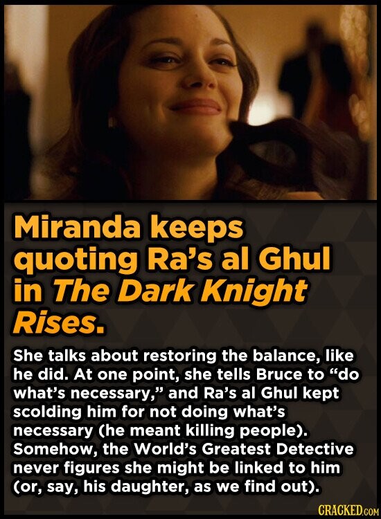 Miranda keeps quoting Ra's al Ghul in The Dark Knight Rises. She talks about restoring the balance, like he did. At one point, she tells Bruce to do what's necessary, and Ra's al Ghul kept scolding him for not doing what's necessary (he meant killing people). Somehow, the World's Greatest Detective never figures she might be linked to him (or, say, his daughter, as we find out). CRACKED.COM