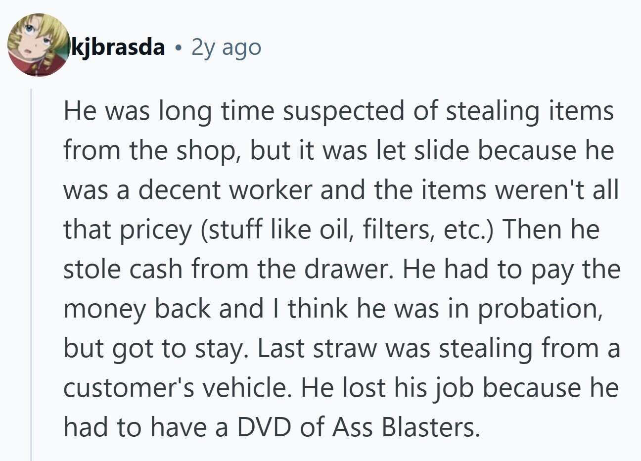 kjbrasda . 2y ago Не was long time suspected of stealing items from the shop, but it was let slide because he was a decent worker and the items weren't all that pricey (stuff like oil, filters, etc.) Then he stole cash from the drawer. Не had to pay the money back and I think he was in probation, but got to stay. Last straw was stealing from a customer's vehicle. Не lost his job because he had to have a DVD of Ass Blasters.