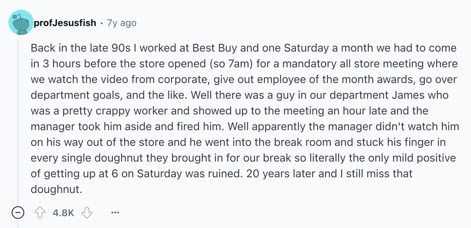 profJesusfish 7y ago Back in the late 90s I worked at Best Buy and one Saturday a month we had to come in 3 hours before the store opened (so 7am) for a mandatory all store meeting where we watch the video from corporate, give out employee of the month awards, go over department goals, and the like. Well there was a guy in our department James who was a pretty crappy worker and showed up to the meeting an hour late and the manager took him aside and fired him. Well apparently the manager didn't watch him on his