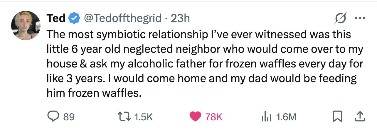 Ted @Tedoffthegrid 23h ... The most symbiotic relationship I've ever witnessed was this little 6 year old neglected neighbor who would come over to my house & ask my alcoholic father for frozen waffles every day for like 3 years. I would come home and my dad would be feeding him frozen waffles. 89 1.5K 78K 1.6M