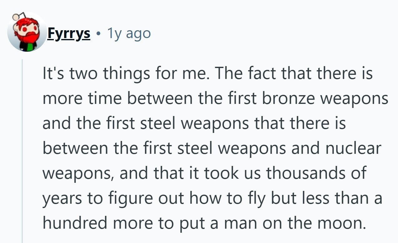 Fyrrys 1y ago It's two things for me. The fact that there is more time between the first bronze weapons and the first steel weapons that there is between the first steel weapons and nuclear weapons, and that it took us thousands of years to figure out how to fly but less than a hundred more to put a man on the moon. 