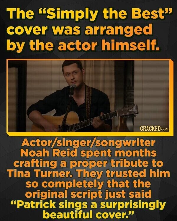 The Simply the Best cover was arranged by the actor himself. CRACKED.COM Actor/singer/songwriter Noah Reid spent months crafting a proper tribute to Tina Turner. They trusted him so completely that the original script just said Patrick sings a surprisingly beautiful cover.