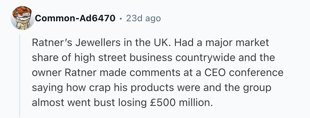 Common-Ad6470 . 23d ago Ratner's Jewellers in the UK. Had a major market share of high street business countrywide and the owner Ratner made comments at a CEO conference saying how crap his products were and the group almost went bust losing £500 million.