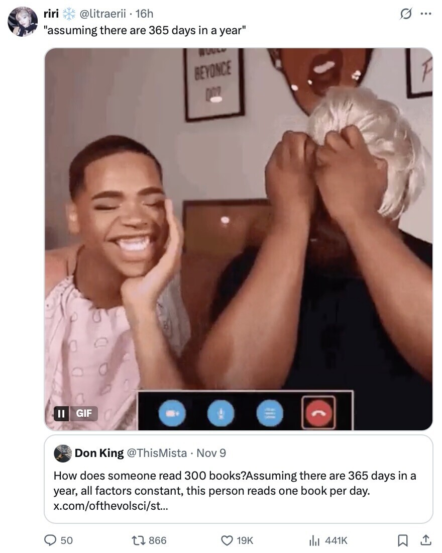 riri @litraerii 16h G ... assuming there are 365 days in a year WOULD BEYONCE GIF Don King @ThisMista Nov 9 How does someone read 300 books?Assuming there are 365 days in a year, all factors constant, this person reads one book per day. x.com/ofthevolsci/st... 50 866 19K 441K 