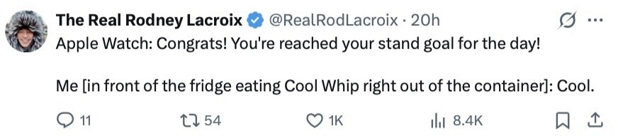 The Real Rodney Lacroix @RealRodLacroix - 20h ... Apple Watch: Congrats! You're reached your stand goal for the day! Me [in front of the fridge eating Cool Whip right out of the container]: Cool. 11 54 1K 8.4K 