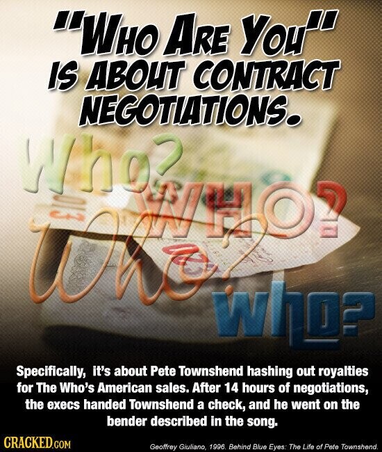 WHO ARE You IS ABOUT CONTRACT NEGOTIATIONS. Who2 013 WHO? K 18912 who? Specifically, it's about Pete Townshend hashing out royalties for The Who's American sales. After 14 hours of negotiations, the execs handed Townshend a check, and he went on the bender described in the song. CRACKED.COM Geoffrey Giuliano, 1996. Behind Blue Eyes: The Life of Pete Townshend.