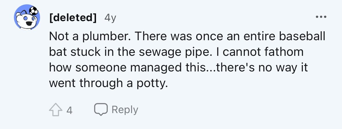 4y ... Not a plumber. There was once an entire baseball bat stuck in the sewage pipe. I cannot fathom how someone managed this...there's no way it went through a potty. 4 Reply