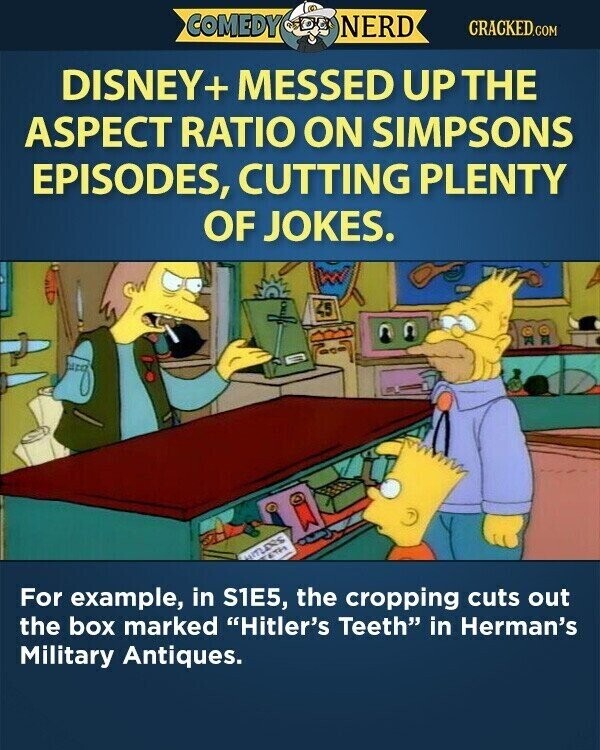 COMEDY NERD CRACKED.COM DISNEY+ MESSED UP THE ASPECT RATIO ON SIMPSONS EPISODES, CUTTING PLENTY OF JOKES. 45 ETH WITLERS For example, in S1E5, the cropping cuts out the box marked Hitler's Teeth in Herman's Military Antiques.