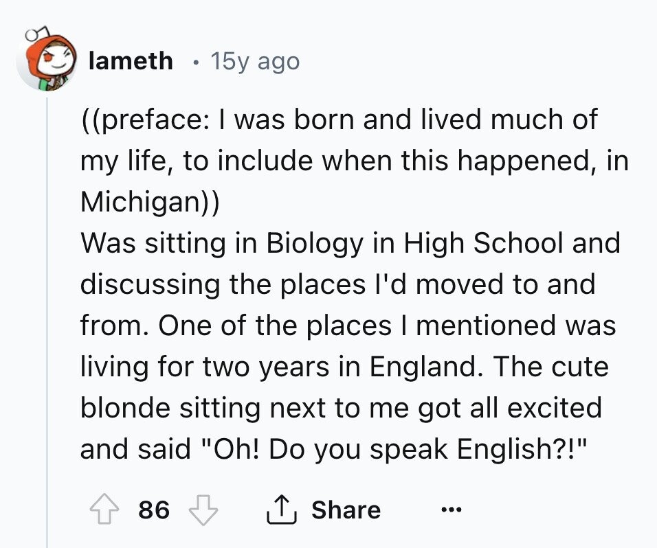 lameth 15y ago ((preface: I was born and lived much of my life, to include when this happened, in Michigan)) Was sitting in Biology in High School and discussing the places I'd moved to and from. One of the places I mentioned was living for two years in England. The cute blonde sitting next to me got all excited and said Oh! Do you speak English?! 86 Share ... 