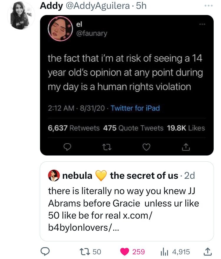 Addy @AddyAguilera 5h EAN el @faunary the fact that i'm at risk of seeing a 14 year old's opinion at any point during my day is a human rights violation 2:12 AM 8/31/20 - Twitter for iPad 6,637 Retweets 475 Quote Tweets 19.8K Likes nebula the secret of us 2d there is literally no way you knew JJ Abrams before Gracie unless ur like 50 like be for real x.com/ b4bylonlovers/... 50 259 4,915