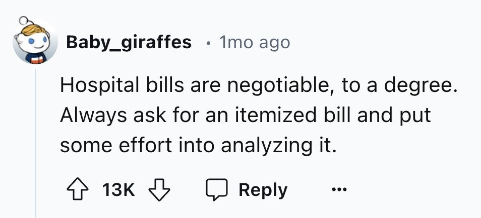 Baby_giraffes e 1mo ago Hospital bills are negotiable, to a degree. Always ask for an itemized bill and put some effort into analyzing it. 13K Reply ...