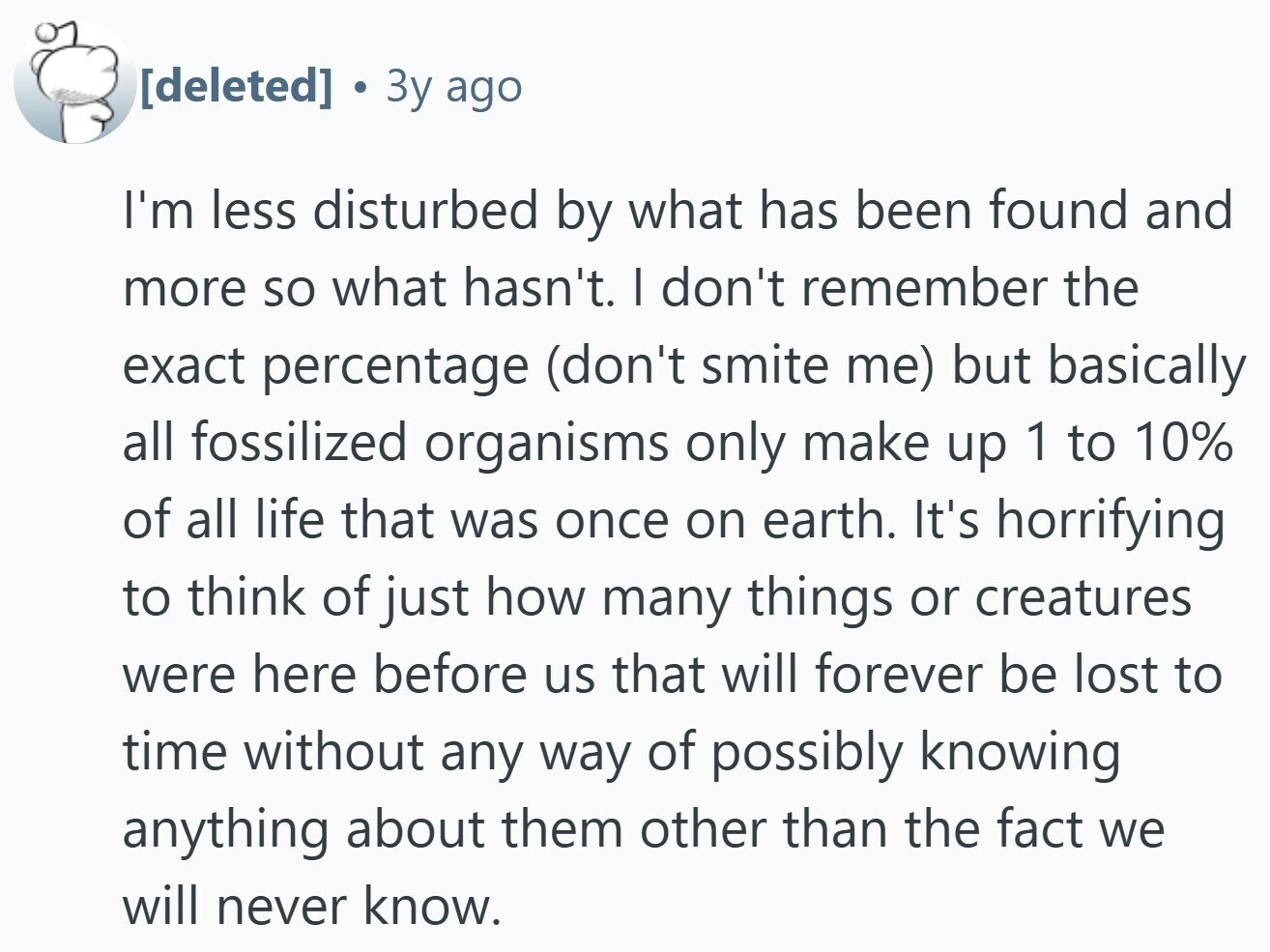 Зу ago I'm less disturbed by what has been found and more so what hasn't. I don't remember the exact percentage (don't smite me) but basically all fossilized organisms only make up 1 to 10% of all life that was once on earth. It's horrifying to think of just how many things or creatures were here before us that will forever be lost to time without any way of possibly knowing anything about them other than the fact we will never know.