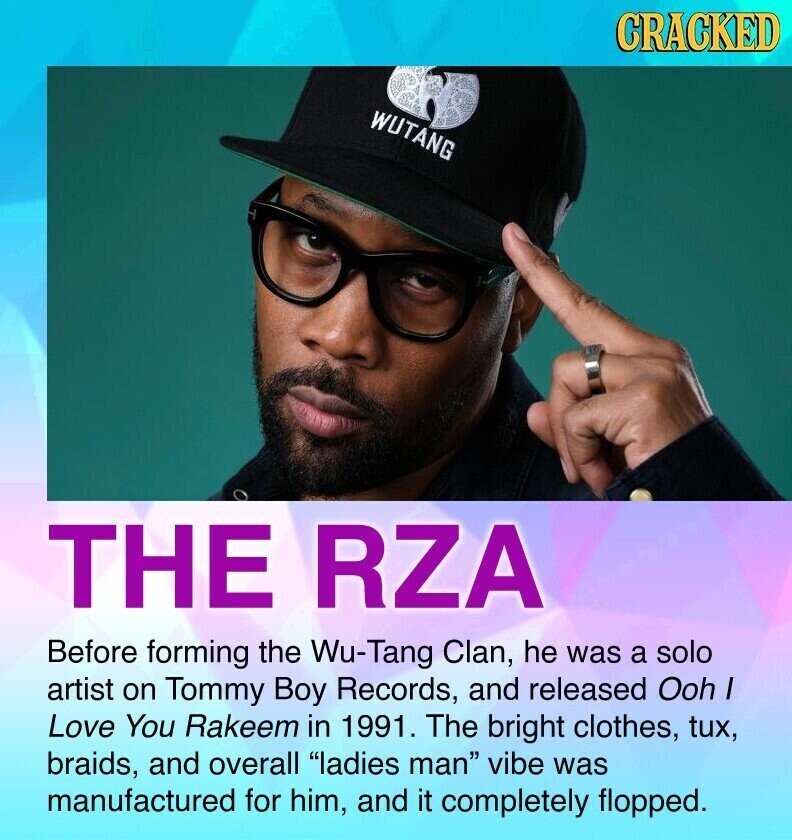 CRACKED WUTANG THE RZA Before forming the Wu-Tang Clan, he was a solo artist on Tommy Boy Records, and released Ooh I Love You Rakeem in 1991. The bright clothes, tux, braids, and overall ladies man vibe was manufactured for him, and it completely flopped.