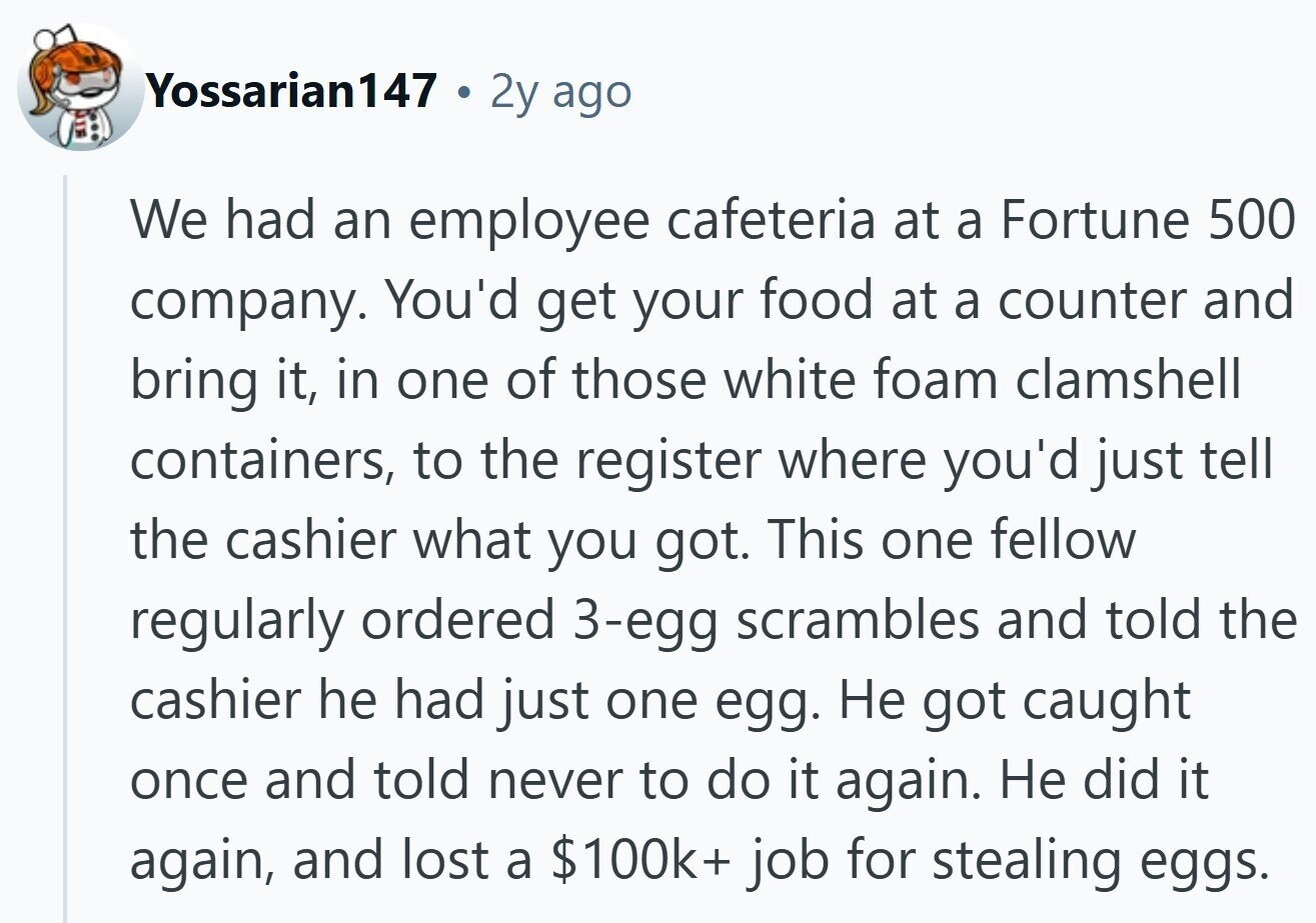 Yossarian147 2y ago We had an employee cafeteria at a Fortune 500 company. You'd get your food at a counter and bring it, in one of those white foam clamshell containers, to the register where you'd just tell the cashier what you got. This one fellow regularly ordered 3-egg scrambles and told the cashier he had just one egg. Не got caught once and told never to do it again. Не did it again, and lost a $100k+ job for stealing eggs.