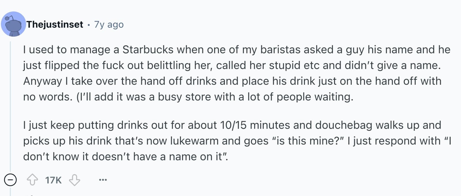 Thejustinset . 7y ago I used to manage a Starbucks when one of my baristas asked a guy his name and he just flipped the fuck out belittling her, called her stupid etc and didn't give a name. Anyway I take over the hand off drinks and place his drink just on the hand off with no words. (I'll add it was a busy store with a lot of people waiting. I just keep putting drinks out for about 10/15 minutes and douchebag walks up and picks up his drink that's now lukewarm and goes is this mine? I just