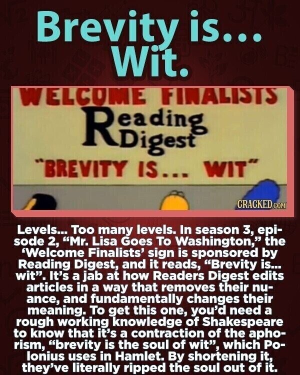 Brevity is... Wit. WELCOME FINALISTS BREVITY IS... WIT CRACKED.COM Levels... Too many levels. In season 3, epi- sode 2, Mr. Lisa Goes To Washington, the 'Welcome Finalists' sign is sponsored by Reading Digest, and it reads, Brevity is... wit. It's a jab at how Readers Digest edits articles in a way that removes their nu- ance, and fundamentally changes their meaning. To get this one, you'd need a rough working knowledge of Shakespeare to know that it's a contraction of the apho- rism, brevity is the soul of wit, which Ро- lonius uses in Hamlet. By shortening it, they've literally