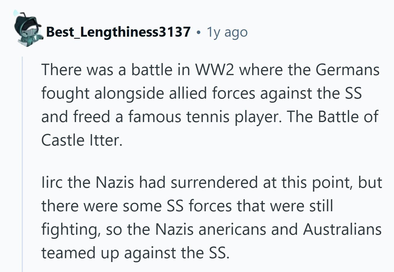 Best Lengthiness3137 - . 1y ago There was a battle in WW2 where the Germans fought alongside allied forces against the SS and freed a famous tennis player. The Battle of Castle Itter. lirc the Nazis had surrendered at this point, but there were some SS forces that were still fighting, so the Nazis anericans and Australians teamed up against the SS. 