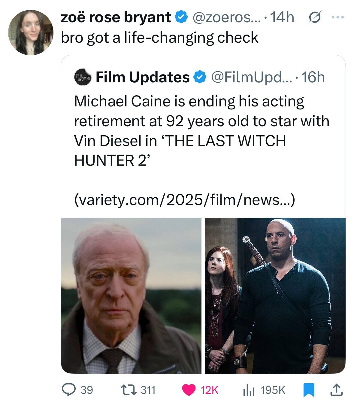 zoë rose bryant @zoeros... .14h s ... bro got a life-changing check FILM UPDATES Film Updates @FilmUpd... 16h Michael Caine is ending his acting retirement at 92 years old to star with Vin Diesel in 'THE LAST WITCH HUNTER 2' (variety.com/2025/film/news...) 39 311 12K 195K 