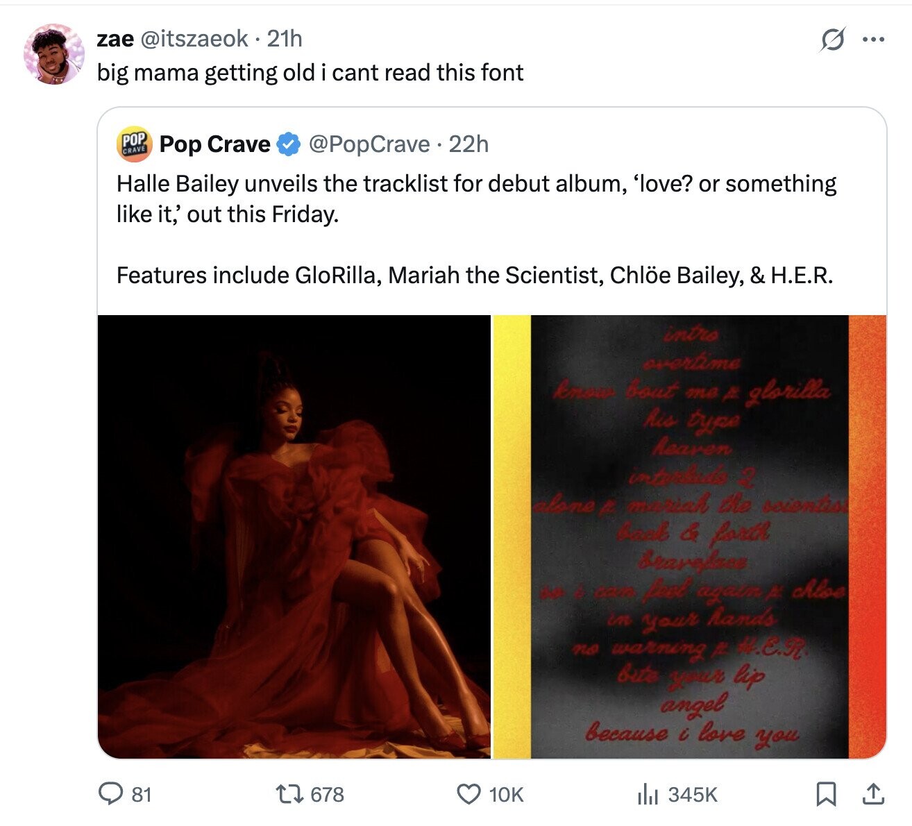 zae @itszaeok 21h S ... big mama getting old i cant read this font POP CRAVE @PopCrave 22h Pop Crave Halle Bailey unveils the tracklist for debut album, 'love? or something like it,' out this Friday. Features include GloRilla, Mariah the Scientist, Chlöe Bailey, & H.E.R. intro overtime know bout ma A glorilla his type heaven interlada 2 alone A mariah the scientist back & forth bravefree H e can feel again M Aloe in your hands no warning # #.E.R bite your lip angel because i love you 81 678 345K 10K