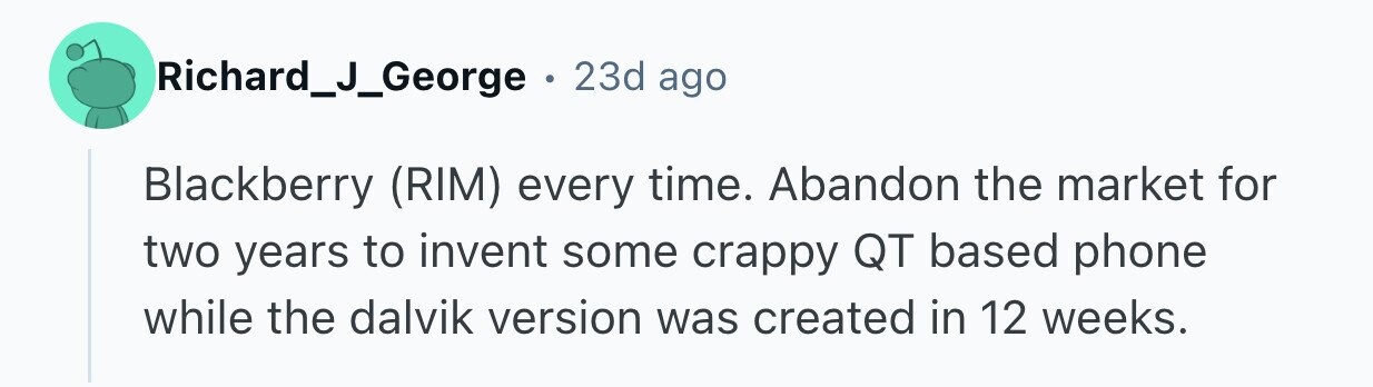 Richard_J_George . 23d ago Blackberry (RIM) every time. Abandon the market for two years to invent some crappy QT based phone while the dalvik version was created in 12 weeks.