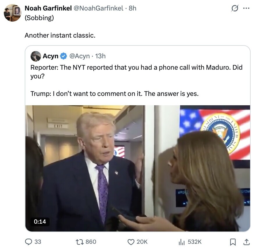 Noah Garfinkel @NoahGarfinkel . 8h s ... (Sobbing) Another instant classic. Асуп @Acyn 13h Reporter: The NYT reported that you had a phone call with Maduro. Did you? Trump: I don't want to comment on it. The answer is yes. EXIT ESTINI KASP A 0:14 33 860 20K 532K 