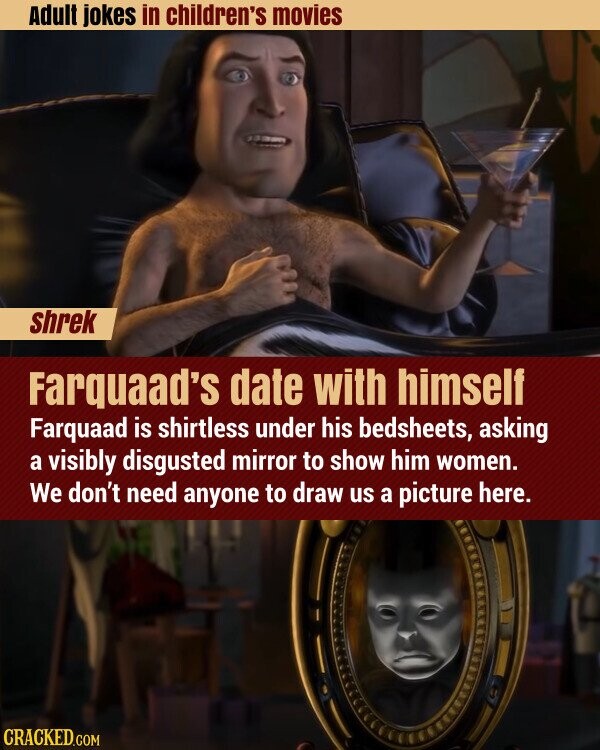 Adult jokes in children's movies shrek Farquaad's date with himself Farquaad is shirtless under his bedsheets, asking a visibly disgusted mirror to show him women. We don't need anyone to draw us a picture here. CRACKED.COM